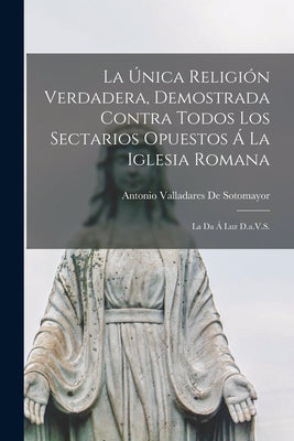 La Única Religión Verdadera, Demostrada Contra Todos Los Sectarios Opuestos Á La Iglesia Romana: La Da Á Luz D.a.V.S.