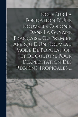 Note Sur La Fondation D'Une Nouvelle Colonie Dans La Guyane Française, Ou Premier Aperçu D'Un Nouveau Mode De Population Et De Culture Pour L'Exploita