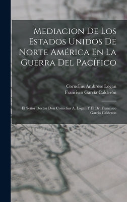 Mediacion De Los Estados Unidos De Norte América En La Guerra Del Pacífico: El Señor Doctor Don Cornelius A. Logan Y El Dr. Francisco Garcia Calderon