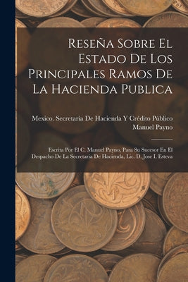 Reseña Sobre El Estado De Los Principales Ramos De La Hacienda Publica: Escrita Por El C. Manuel Payno, Para Su Sucesor En El Despacho De La Secretari