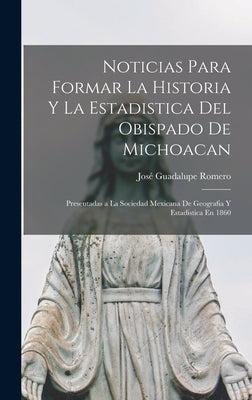 Noticias Para Formar La Historia Y La Estadistica Del Obispado De Michoacan: Presentadas a La Sociedad Mexicana De Geografia Y Estadistica En 1860