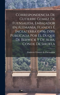 Correspondencia de Gutierre Gomez de Fuensalida, embajador en Alemania, Flandes é Inglaterra (1496-1509) Publicada por el duque de Berwick y de Alba,