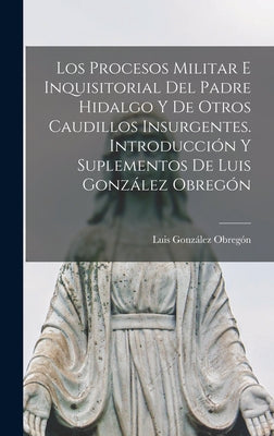 Los procesos militar e inquisitorial del Padre Hidalgo y de otros caudillos insurgentes. Introducción y suplementos de Luis González Obregón