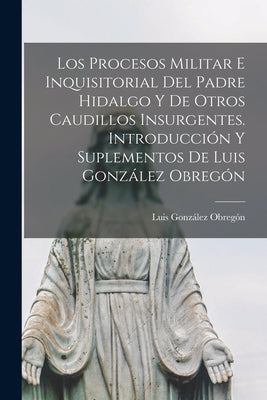 Los procesos militar e inquisitorial del Padre Hidalgo y de otros caudillos insurgentes. Introducción y suplementos de Luis González Obregón