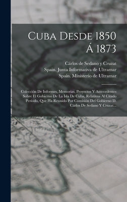 Cuba Desde 1850 Á 1873: Colección De Informes, Memorias, Proyectos Y Antecedentes Sobre El Gobierno De La Isla De Cuba, Relativos Al Citado Pe