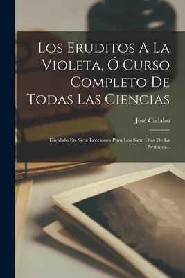 Los Eruditos A La Violeta, Ó Curso Completo De Todas Las Ciencias: Dividido En Siete Lecciones Para Los Siete Dias De La Semana...