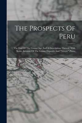 The Prospects Of Peru: The End Of The Guano Age And A Description Thereof, With Some Account Of The Guano Deposits And nitrate Plains