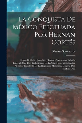 La Conquista De México Efectuada Por Hernán Cortés: Segun El Codice Jeroglifico Troano-Americano. Edición Especial, Que Con Preliminares De La Clave J