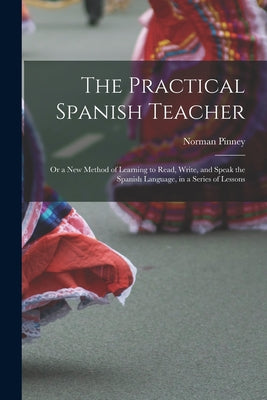 The Practical Spanish Teacher; Or a New Method of Learning to Read, Write, and Speak the Spanish Language, in a Series of Lessons