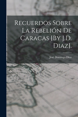 Recuerdos Sobre La Rebelión De Caracas [By J.D. Diaz].