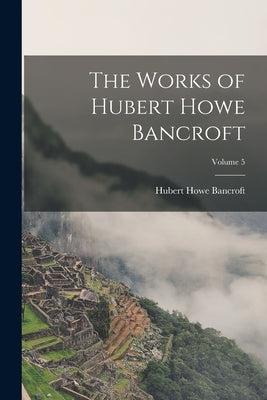 The Works of Hubert Howe Bancroft; Volume 5