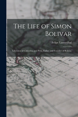 The Life of Simon Bolivar: Liberator of Colombia and Peru, Father and Founder of Bolivia;