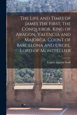 The Life and Times of James the First, the Conqueror, King of Aragon, Valencia and Majorca, Count of Barcelona and Urgel, Lord of Montpellier