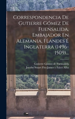 Correspondencia De Gutierre Gómez De Fuensalida, Embajador En Alemania, Flandes É Inglaterra (1496-1509)...