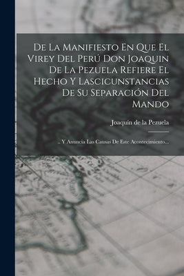 De La Manifiesto En Que El Virey Del Perú Don Joaquin De La Pezuela Refiere El Hecho Y Lascicunstancias De Su Separación Del Mando: .. Y Anuncia Las C