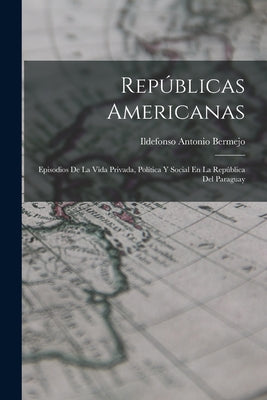 Repúblicas Americanas: Episodios De La Vida Privada, Política Y Social En La República Del Paraguay