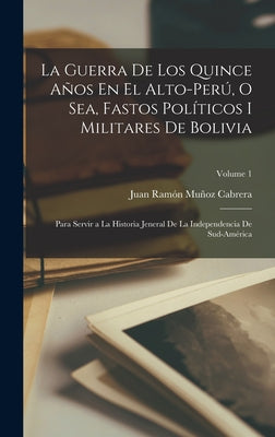 La Guerra De Los Quince Años En El Alto-Perú, O Sea, Fastos Políticos I Militares De Bolivia: Para Servir a La Historia Jeneral De La Independencia De