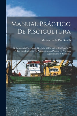 Manual Práctico De Piscicultura: Ó, Prontuario Para Servir De Guia Al Piscicultor En España, Y Á Los Empleados De La Administracion Pública En Nuestra