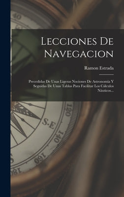 Lecciones De Navegacion: Precedidas De Unas Ligeras Nociones De Astronomía Y Seguidas De Unas Tablas Para Facilitar Los Cálculos Náuticos...