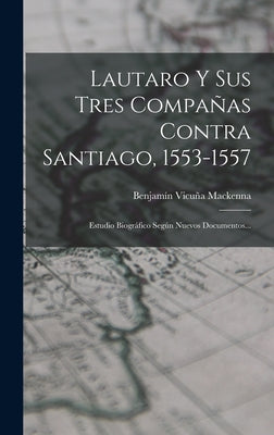 Lautaro Y Sus Tres Compañas Contra Santiago, 1553-1557: Estudio Biográfico Según Nuevos Documentos...