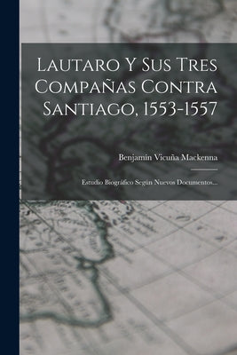 Lautaro Y Sus Tres Compañas Contra Santiago, 1553-1557: Estudio Biográfico Según Nuevos Documentos...