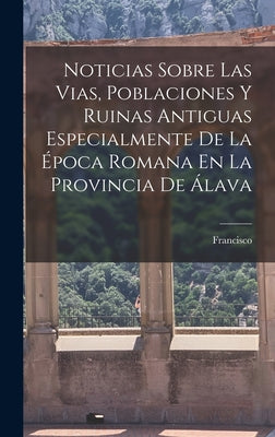 Noticias Sobre Las Vias, Poblaciones Y Ruinas Antiguas Especialmente De La E&#769;poca Romana En La Provincia De A&#769;lava