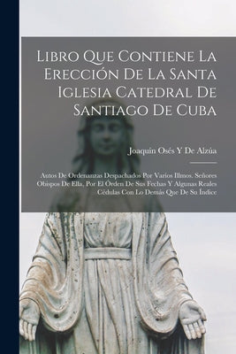 Libro Que Contiene La Erección De La Santa Iglesia Catedral De Santiago De Cuba: Autos De Ordenanzas Despachados Por Varios Illmos. Señores Obispos De