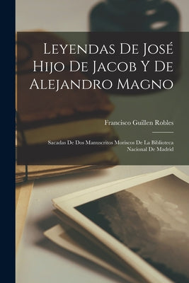 Leyendas De José Hijo De Jacob Y De Alejandro Magno: Sacadas De Dos Manuscritos Moriscos De La Biblioteca Nacional De Madrid