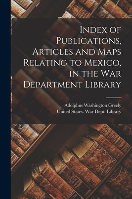 Index of Publications, Articles and Maps Relating to Mexico, in the War Department Library