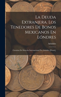 La Deuda Extranjera. Los Tenedores De Bonos Mexicanos En Lóndres: Cuestion De Derecho Internacional Por Arístides [Pseud.]