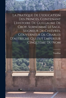 La Pratique De L'education Des Princes, Contenant L'histoire De Guillaume De Croy, Surnommé Le Sage, Seigneur De Chiévres, Gouverneur De Charles D'aut