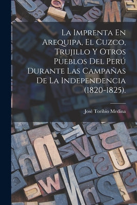 La Imprenta En Arequipa, El Cuzco, Trujillo Y Otros Pueblos Del Perú Durante Las Campañas De La Independencia (1820-1825).