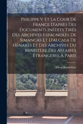 Philippe V Et La Cour De France D'après Des Documents Inédits Tirés Des Archives Espagnoles De Simancas Et D'alcala De Hénarès Et Des Archives Du Mini