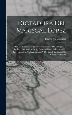 Dictadura Del Mariscal López: O Sea Un Cúmulo De Episodsios Históricos Del Paraguay Y De Las Naciones Limítrofes Conexos Con Los Intereses De Las Re