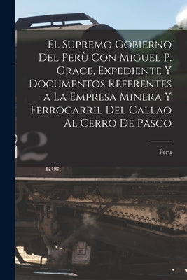 El Supremo Gobierno Del Perù Con Miguel P. Grace, Expediente Y Documentos Referentes a La Empresa Minera Y Ferrocarril Del Callao Al Cerro De Pasco