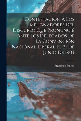 Contestacion Á Los Impugnadores Del Discurso Que Pronuncié Ante Los Delegados De La Convención Nacional Liberal El 21 De Junio De 1903