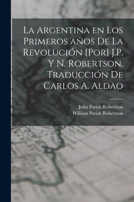 La Argentina en los primeros años de la revolución [por] J.P. y N. Robertson. Traducción de Carlos A. Aldao