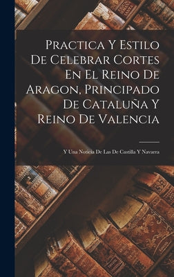 Practica Y Estilo De Celebrar Cortes En El Reino De Aragon, Principado De Cataluña Y Reino De Valencia: Y Una Noticia De Las De Castilla Y Navarra