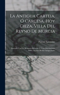 La Antigua Carteia, Ó Carcesa, Hoy Cieza, Villa Del Reyno De Murcia: Ilustrada Con Un Resumen Historial, Y Unas Disertaciones Sobre Algunas De Sus Ant