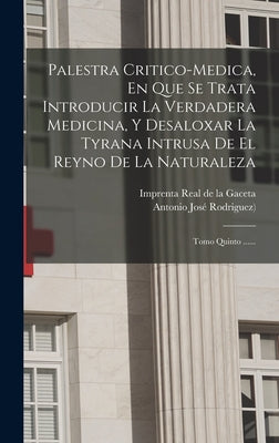 Palestra Critico-medica, En Que Se Trata Introducir La Verdadera Medicina, Y Desaloxar La Tyrana Intrusa De El Reyno De La Naturaleza: Tomo Quinto ...