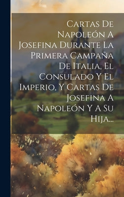 Cartas De Napoleón A Josefina Durante La Primera Campaña De Italia, El Consulado Y El Imperio, Y Cartas De Josefina A Napoleón Y A Su Hija...