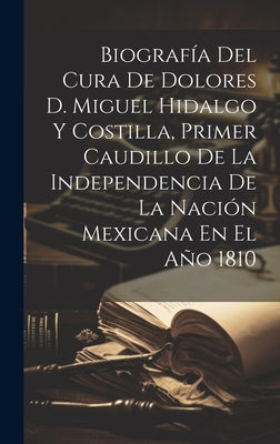 Biografía Del Cura De Dolores D. Miguel Hidalgo Y Costilla, Primer Caudillo De La Independencia De La Nación Mexicana En El Año 1810