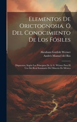 Elementos De Orictognosia, Ó Del Conocimiento De Los Fósiles: Dispuestos, Según Los Principios De A. G. Wérner Para El Uso Del Real Seminario Del Mine