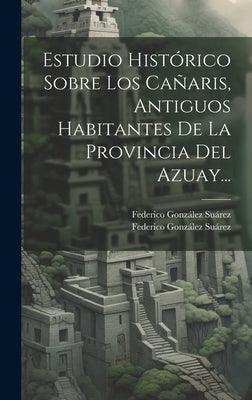 Estudio Histórico Sobre Los Cañaris, Antiguos Habitantes De La Provincia Del Azuay...