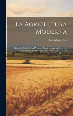 La Agricultura Moderna: Estudios Dedicados A Propagar Entre Los Agricultores Los Conocimientos Indispensables Al Mejor Cultivo De Las Tierras.