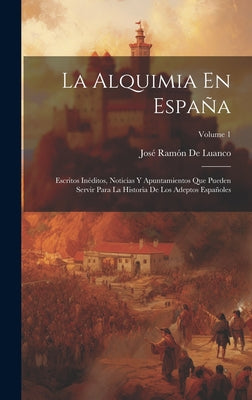 La Alquimia En España: Escritos Inéditos, Noticias Y Apuntamientos Que Pueden Servir Para La Historia De Los Adeptos Españoles; Volume 1