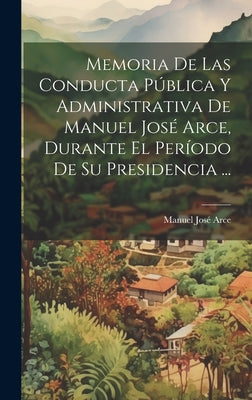 Memoria De Las Conducta Pública Y Administrativa De Manuel José Arce, Durante El Período De Su Presidencia ...