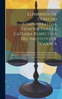 Elementos De Derecho Administrativo, Escritos Para La Catedra Respectiva Del Instituto De Oaxaca: Por El Catedrático Del Ramo, Y Tomados Originales En