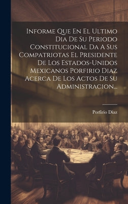 Informe Que En El Ultimo Dia De Su Periodo Constitucional Da A Sus Compatriotas El Presidente De Los Estados-unidos Mexicanos Porfirio Diaz Acerca De