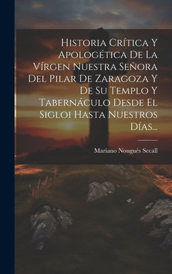 Historia Crítica Y Apologética De La Vírgen Nuestra Señora Del Pilar De Zaragoza Y De Su Templo Y Tabernáculo Desde El Sigloi Hasta Nuestros Días...